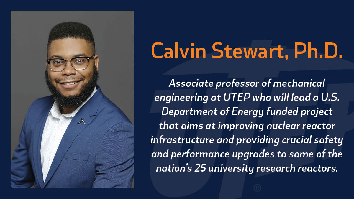 Calvin Stewart, Ph.D., associate professor of mechanical engineering at The University of Texas at El Paso, will lead a project aimed at improving nuclear reactor infrastructure and providing crucial safety and performance upgrades to some of the nation’s 25 university research reactors through an award from the Department of Energy's Nuclear Energy University Program. 