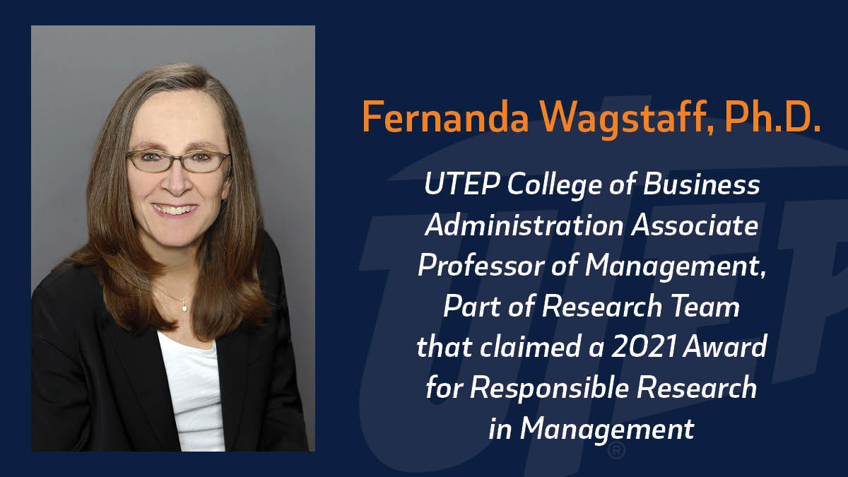 Fernanda Wagstaff, Ph.D., associate professor of management at the UTEP College of Business Administration, was part of a research team that claimed a 2021 Award for Responsible Research in Management, a prize co-sponsored by the Fellows of the Academy of Management and the Community for Responsible Research in Business and Management that recognizes research that addresses major world challenges with potential to lead to major societal impact.  