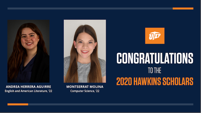 Juniors Andrea Herrera Aguirre and Montserrat Molina have been have been named UTEP's first-ever Hawkins Scholars. They were notified by the selection committee Tuesday evening that they have been awarded $10,000 each. The Hawkins Scholarship is for UTEP juniors and may be used to pay for educational expenses or experiences that enhance the scholar’s undergraduate education in preparation for graduate school. These expenses can include tuition, fees, room and board, books, and special educational experiences including undergraduate research and study abroad or away from campus. 